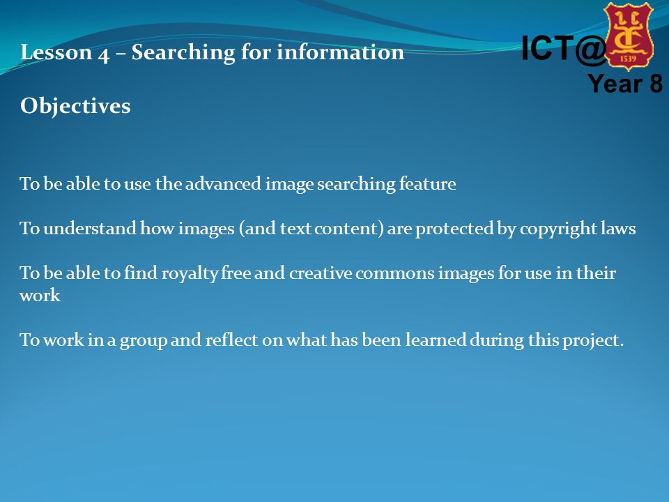 Year 8 Lesson 4 – Searching for information Objectives To be able to use the advanced image searching feature To understand how images (and text content) are protected by copyright laws To be able to find royalty free and creative commons images for use in their work To work in a group and reflect on what has been learned during this project.