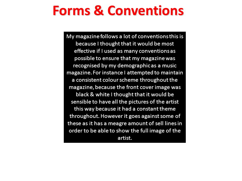My magazine follows a lot of conventions this is because I thought that it would be most effective if I used as many conventions as possible to ensure that my magazine was recognised by my demographic as a music magazine.