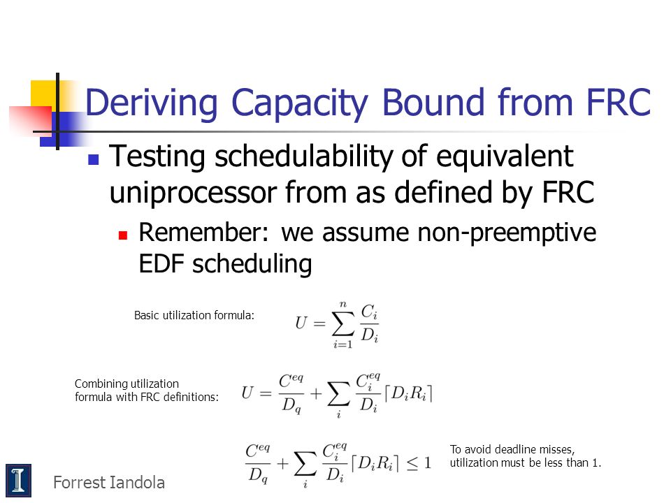 Testing schedulability of equivalent uniprocessor from as defined by FRC Remember: we assume non-preemptive EDF scheduling Forrest Iandola Deriving Capacity Bound from FRC Basic utilization formula: Combining utilization formula with FRC definitions: To avoid deadline misses, utilization must be less than 1.
