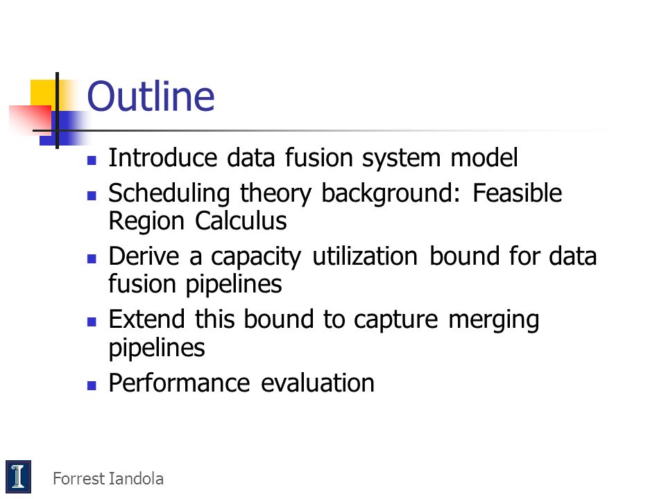 Outline Introduce data fusion system model Scheduling theory background: Feasible Region Calculus Derive a capacity utilization bound for data fusion pipelines Extend this bound to capture merging pipelines Performance evaluation Forrest Iandola