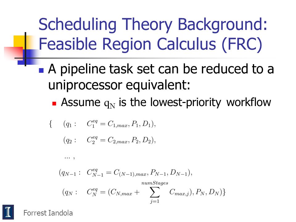 Scheduling Theory Background: Feasible Region Calculus (FRC) A pipeline task set can be reduced to a uniprocessor equivalent: Assume q N is the lowest-priority workflow Forrest Iandola