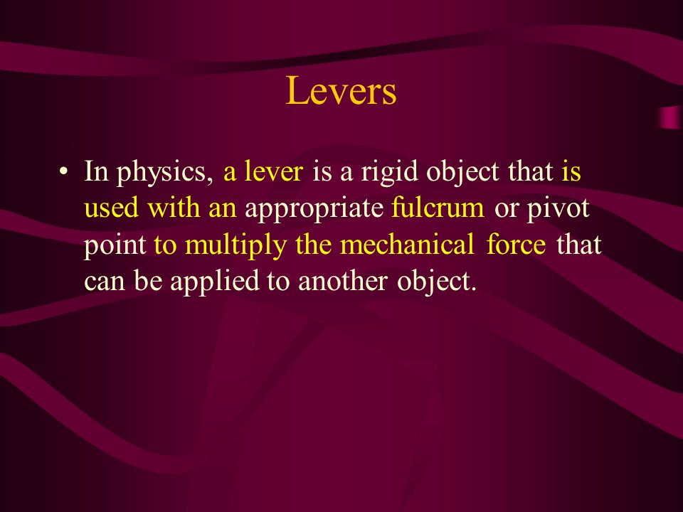 Levers In physics, a lever is a rigid object that is used with an appropriate fulcrum or pivot point to multiply the mechanical force that can be applied to another object.