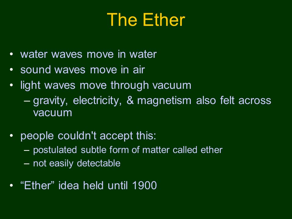 The Ether water waves move in water sound waves move in air light waves move through vacuum –gravity, electricity, & magnetism also felt across vacuum people couldn t accept this: –postulated subtle form of matter called ether –not easily detectable Ether idea held until 1900