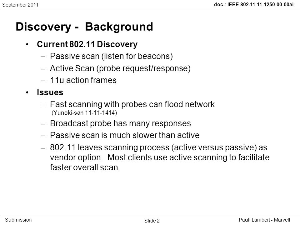 doc.: IEEE ai Submission Discovery - Background Current Discovery –Passive scan (listen for beacons) –Active Scan (probe request/response) –11u action frames Issues –Fast scanning with probes can flood network (Yunoki-san ) –Broadcast probe has many responses –Passive scan is much slower than active – leaves scanning process (active versus passive) as vendor option.