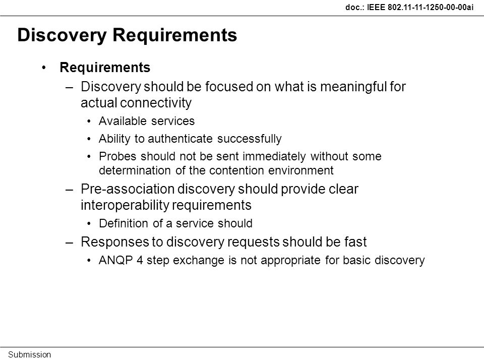 doc.: IEEE ai Submission Discovery Requirements Requirements –Discovery should be focused on what is meaningful for actual connectivity Available services Ability to authenticate successfully Probes should not be sent immediately without some determination of the contention environment –Pre-association discovery should provide clear interoperability requirements Definition of a service should –Responses to discovery requests should be fast ANQP 4 step exchange is not appropriate for basic discovery