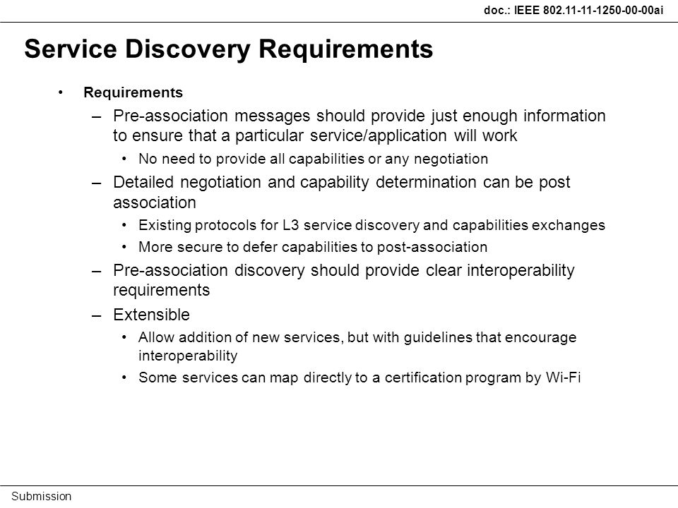 doc.: IEEE ai Submission Service Discovery Requirements Requirements –Pre-association messages should provide just enough information to ensure that a particular service/application will work No need to provide all capabilities or any negotiation –Detailed negotiation and capability determination can be post association Existing protocols for L3 service discovery and capabilities exchanges More secure to defer capabilities to post-association –Pre-association discovery should provide clear interoperability requirements –Extensible Allow addition of new services, but with guidelines that encourage interoperability Some services can map directly to a certification program by Wi-Fi