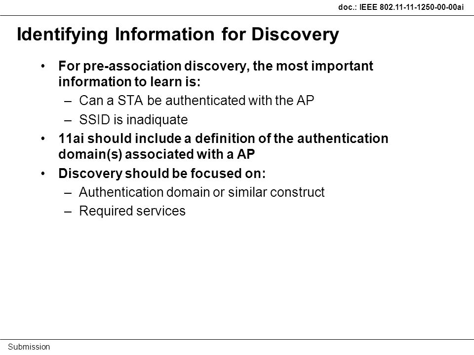 doc.: IEEE ai Submission Identifying Information for Discovery For pre-association discovery, the most important information to learn is: –Can a STA be authenticated with the AP –SSID is inadiquate 11ai should include a definition of the authentication domain(s) associated with a AP Discovery should be focused on: –Authentication domain or similar construct –Required services