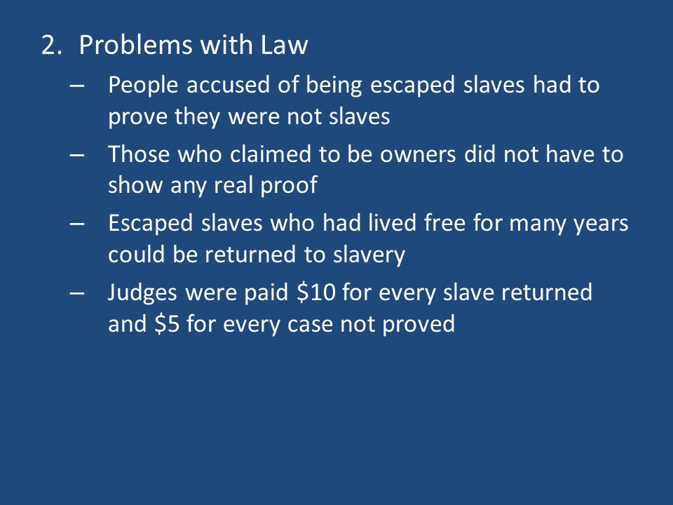 2.Problems with Law – People accused of being escaped slaves had to prove they were not slaves – Those who claimed to be owners did not have to show any real proof – Escaped slaves who had lived free for many years could be returned to slavery – Judges were paid $10 for every slave returned and $5 for every case not proved