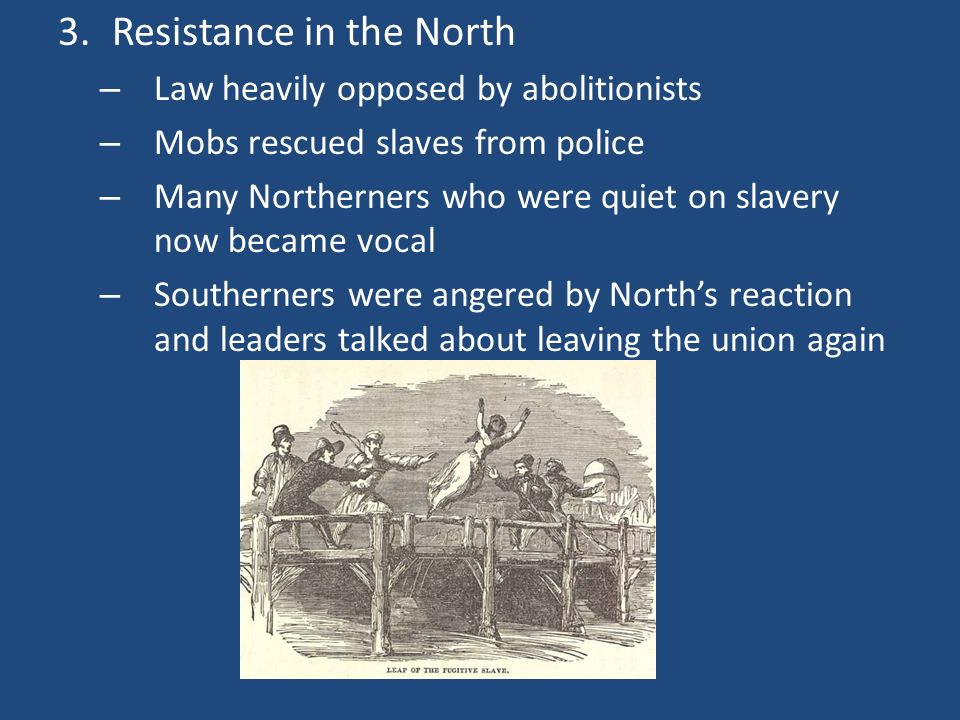 3.Resistance in the North – Law heavily opposed by abolitionists – Mobs rescued slaves from police – Many Northerners who were quiet on slavery now became vocal – Southerners were angered by North’s reaction and leaders talked about leaving the union again
