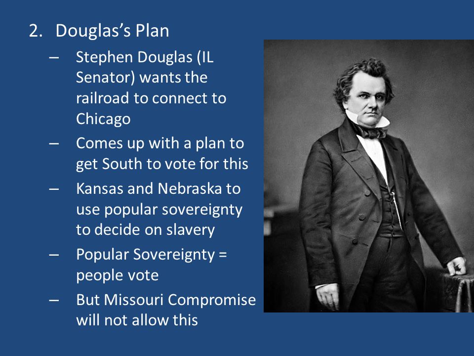 2.Douglas’s Plan – Stephen Douglas (IL Senator) wants the railroad to connect to Chicago – Comes up with a plan to get South to vote for this – Kansas and Nebraska to use popular sovereignty to decide on slavery – Popular Sovereignty = people vote – But Missouri Compromise will not allow this