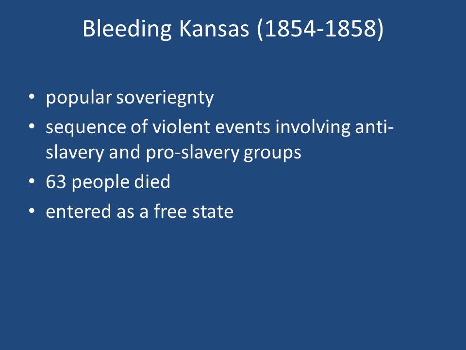 Bleeding Kansas ( ) popular soveriegnty sequence of violent events involving anti- slavery and pro-slavery groups 63 people died entered as a free state