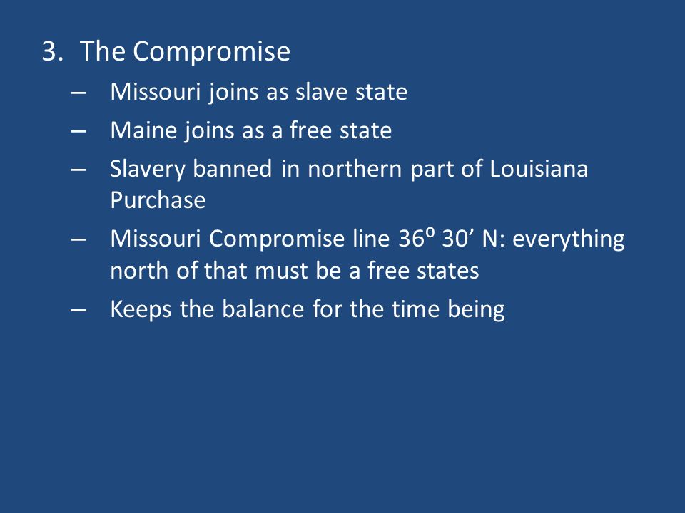 3.The Compromise – Missouri joins as slave state – Maine joins as a free state – Slavery banned in northern part of Louisiana Purchase – Missouri Compromise line 36⁰ 30’ N: everything north of that must be a free states – Keeps the balance for the time being