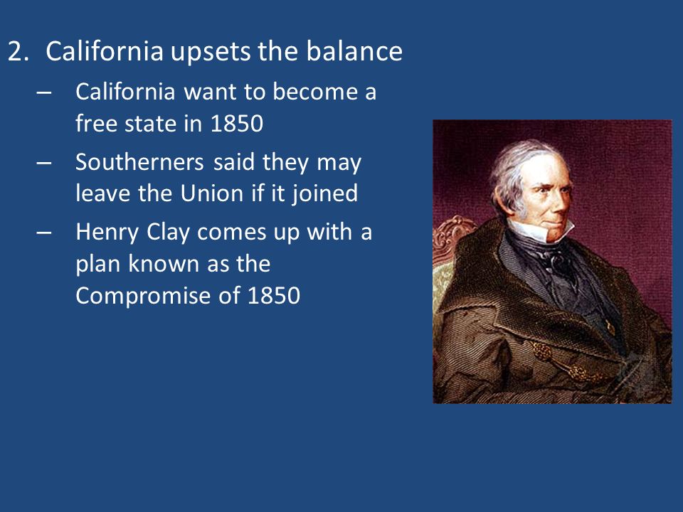 2.California upsets the balance – California want to become a free state in 1850 – Southerners said they may leave the Union if it joined – Henry Clay comes up with a plan known as the Compromise of 1850