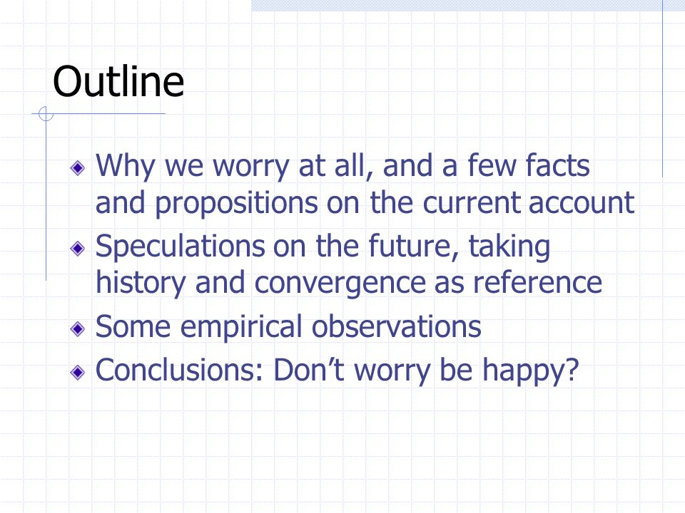 Outline Why we worry at all, and a few facts and propositions on the current account Speculations on the future, taking history and convergence as reference Some empirical observations Conclusions: Don’t worry be happy