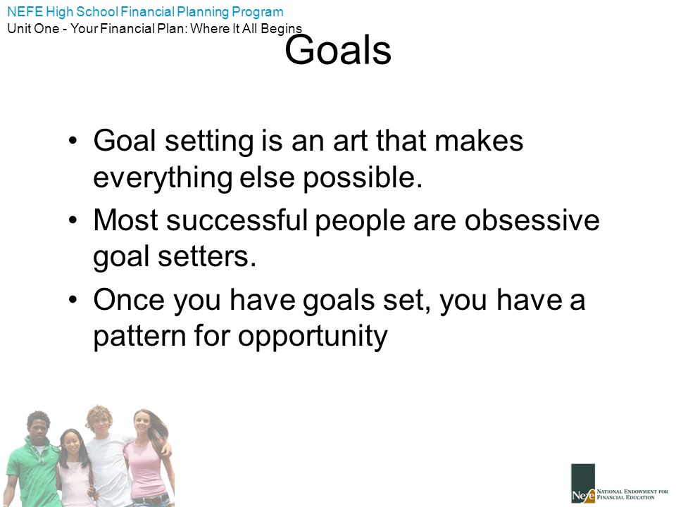 NEFE High School Financial Planning Program Unit One - Your Financial Plan: Where It All Begins Goals Goal setting is an art that makes everything else possible.