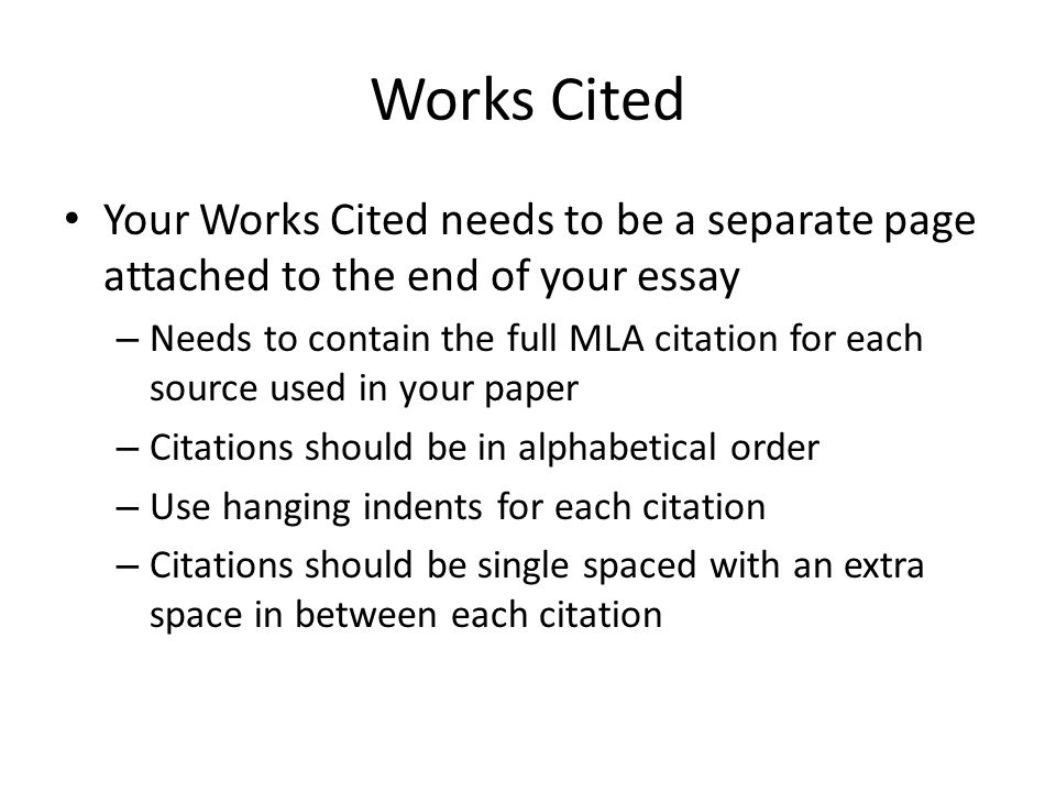 Works Cited Your Works Cited needs to be a separate page attached to the end of your essay – Needs to contain the full MLA citation for each source used in your paper – Citations should be in alphabetical order – Use hanging indents for each citation – Citations should be single spaced with an extra space in between each citation
