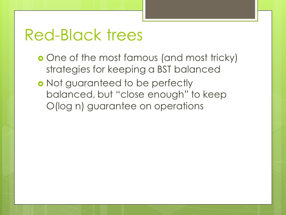 Red-Black trees  One of the most famous (and most tricky) strategies for keeping a BST balanced  Not guaranteed to be perfectly balanced, but close enough to keep O(log n) guarantee on operations