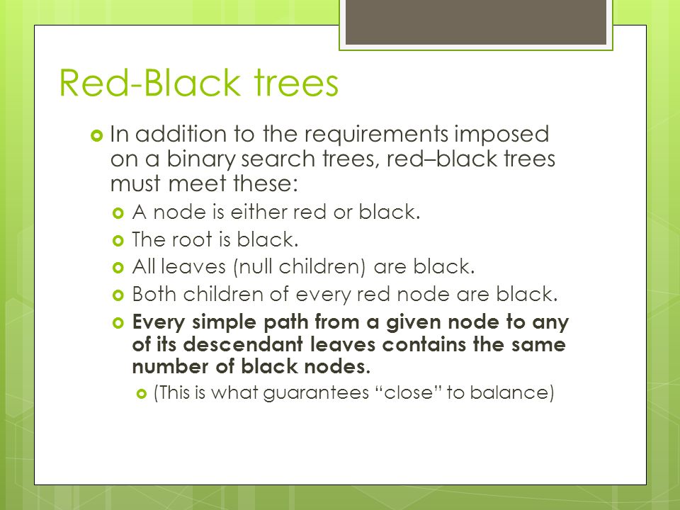 Red-Black trees  In addition to the requirements imposed on a binary search trees, red–black trees must meet these:  A node is either red or black.