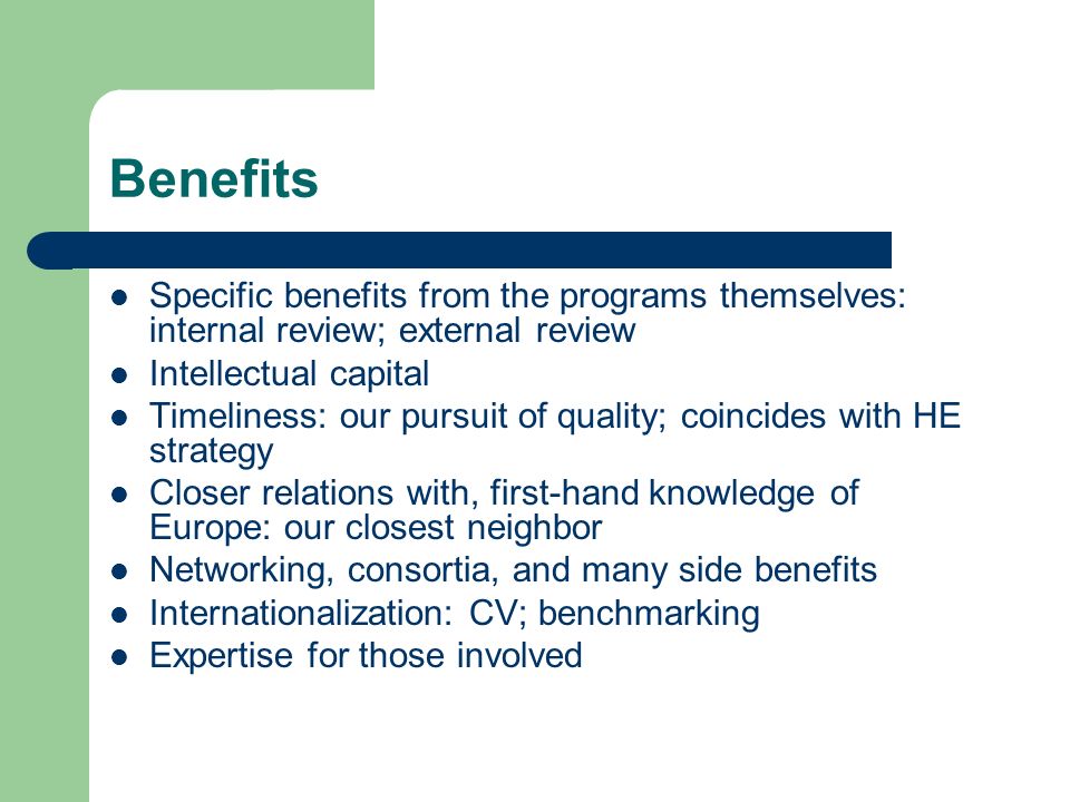 Benefits Specific benefits from the programs themselves: internal review; external review Intellectual capital Timeliness: our pursuit of quality; coincides with HE strategy Closer relations with, first-hand knowledge of Europe: our closest neighbor Networking, consortia, and many side benefits Internationalization: CV; benchmarking Expertise for those involved