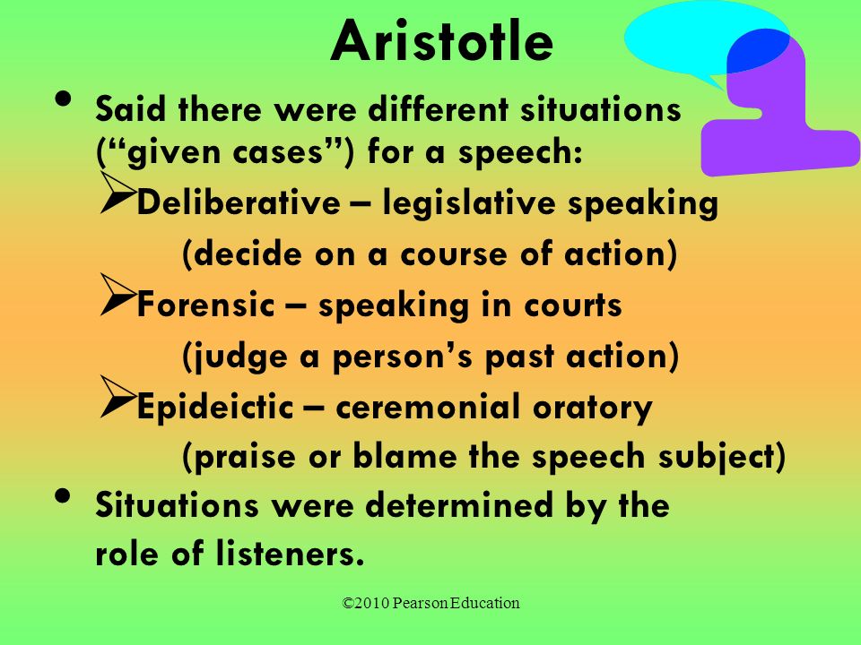 ©2010 Pearson Education Aristotle Said there were different situations ( given cases ) for a speech:  Deliberative – legislative speaking (decide on a course of action)  Forensic – speaking in courts (judge a person’s past action)  Epideictic – ceremonial oratory (praise or blame the speech subject) Situations were determined by the role of listeners.