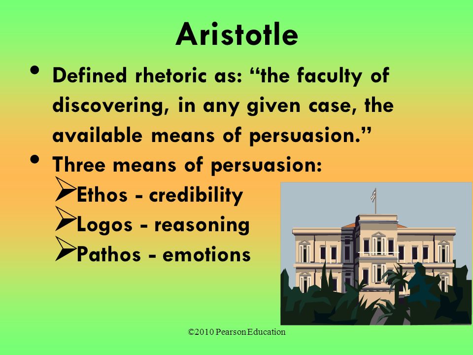 ©2010 Pearson Education Aristotle Defined rhetoric as: the faculty of discovering, in any given case, the available means of persuasion. Three means of persuasion:  Ethos - credibility  Logos - reasoning  Pathos - emotions