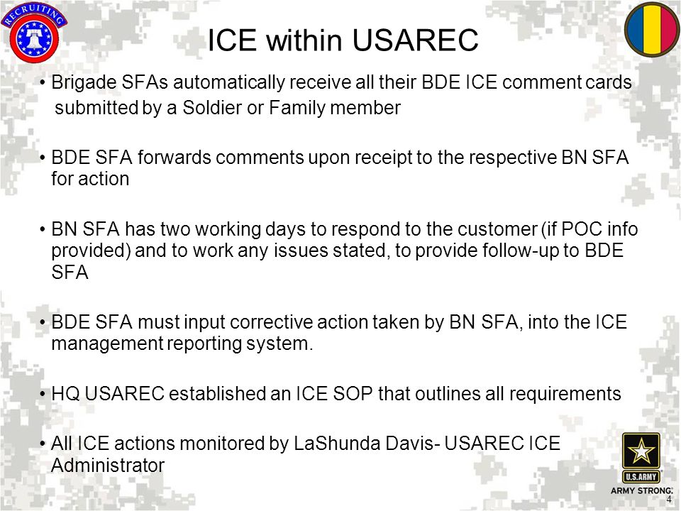 4 ICE within USAREC Brigade SFAs automatically receive all their BDE ICE comment cards submitted by a Soldier or Family member BDE SFA forwards comments upon receipt to the respective BN SFA for action BN SFA has two working days to respond to the customer (if POC info provided) and to work any issues stated, to provide follow-up to BDE SFA BDE SFA must input corrective action taken by BN SFA, into the ICE management reporting system.
