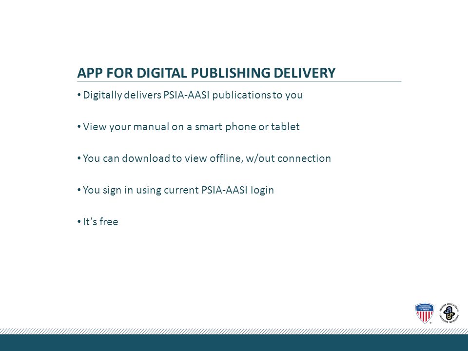 APP FOR DIGITAL PUBLISHING DELIVERY Digitally delivers PSIA-AASI publications to you View your manual on a smart phone or tablet You can download to view offline, w/out connection You sign in using current PSIA-AASI login It’s free