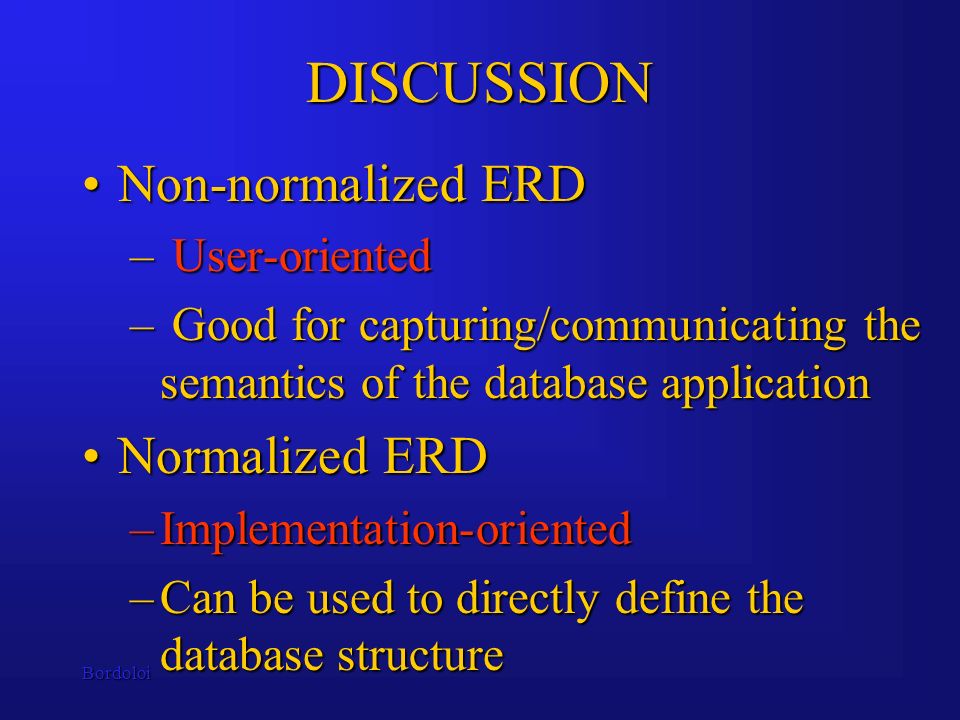Bordoloi DISCUSSION Non-normalized ERDNon-normalized ERD – User-oriented – Good for capturing/communicating the semantics of the database application Normalized ERDNormalized ERD –Implementation-oriented –Can be used to directly define the database structure