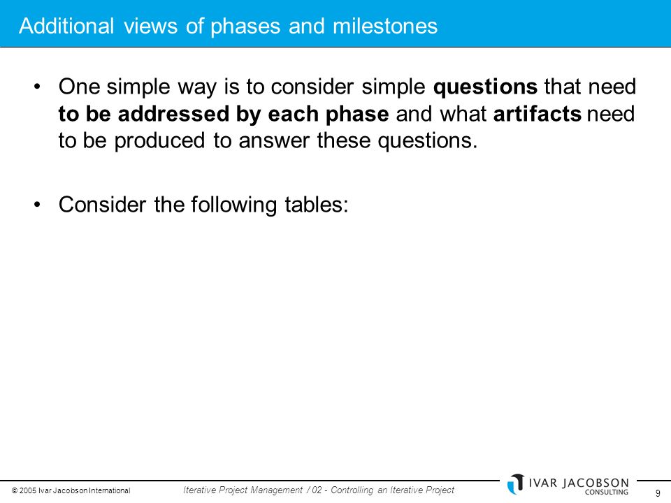 © 2005 Ivar Jacobson International 9 Iterative Project Management / 02 - Controlling an Iterative Project Additional views of phases and milestones One simple way is to consider simple questions that need to be addressed by each phase and what artifacts need to be produced to answer these questions.