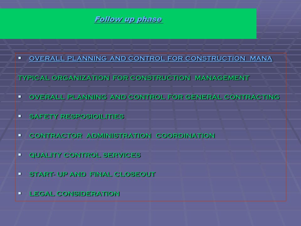 Follow up phase Follow up phase  OVERALL PLANNING AND CONTROL FOR CONSTRUCTION MANA OVERALL PLANNING AND CONTROL FOR CONSTRUCTION MANA OVERALL PLANNING AND CONTROL FOR CONSTRUCTION MANA TYPICAL ORGANIZATION FOR CONSTRUCTION MANAGEMENT  OVERALL PLANNING AND CONTROL FOR GENERAL CONTRACTING  SAFETY RESPOSIOILITIES  CONTRACTOR ADMINISTRATION COORDINATION  QUALITY CONTROL SERVICES  START- UP AND FINAL CLOSEOUT  LEGAL CONSIDERATION
