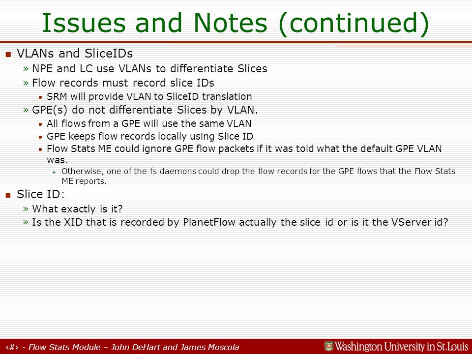 17 - Flow Stats Module – John DeHart and James Moscola Issues and Notes (continued) VLANs and SliceIDs »NPE and LC use VLANs to differentiate Slices »Flow records must record slice IDs SRM will provide VLAN to SliceID translation »GPE(s) do not differentiate Slices by VLAN.