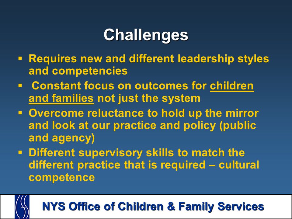 NYS Office of Children & Family Services Challenges  Requires new and different leadership styles and competencies  Constant focus on outcomes for children and families not just the system  Overcome reluctance to hold up the mirror and look at our practice and policy (public and agency)  Different supervisory skills to match the different practice that is required – cultural competence