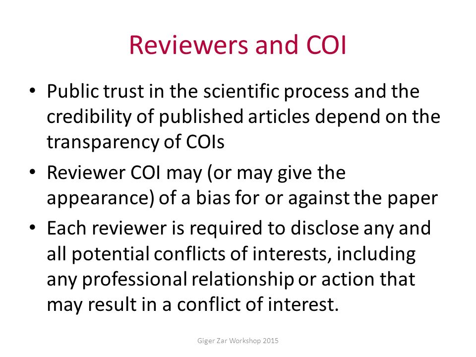 Reviewers and COI Public trust in the scientific process and the credibility of published articles depend on the transparency of COIs Reviewer COI may (or may give the appearance) of a bias for or against the paper Each reviewer is required to disclose any and all potential conflicts of interests, including any professional relationship or action that may result in a conflict of interest.