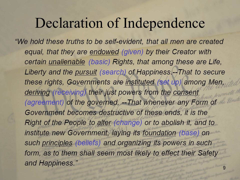 9 Declaration of Independence We hold these truths to be self-evident, that all men are created equal, that they are endowed (given) by their Creator with certain unalienable (basic) Rights, that among these are Life, Liberty and the pursuit (search) of Happiness.--That to secure these rights, Governments are instituted (set up) among Men, deriving (receiving) their just powers from the consent (agreement) of the governed, --That whenever any Form of Government becomes destructive of these ends, it is the Right of the People to alter (change) or to abolish it, and to institute new Government, laying its foundation (base) on such principles (beliefs) and organizing its powers in such form, as to them shall seem most likely to effect their Safety and Happiness.