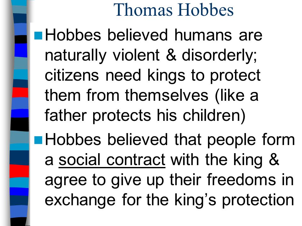 Thomas Hobbes Hobbes believed humans are naturally violent & disorderly; citizens need kings to protect them from themselves (like a father protects his children) Hobbes believed that people form a social contract with the king & agree to give up their freedoms in exchange for the king’s protection