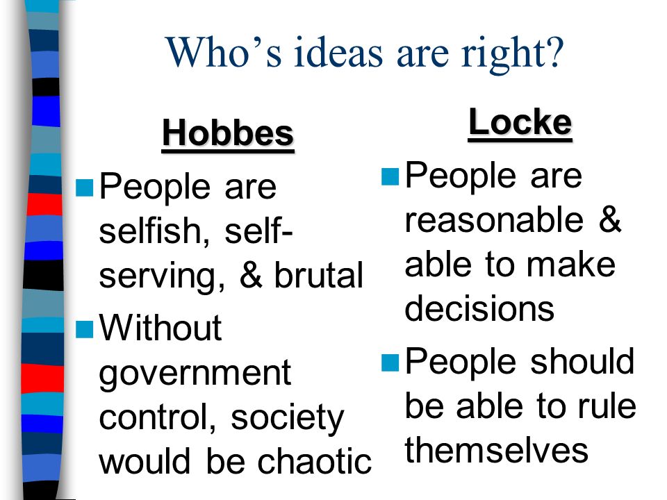 Who’s ideas are right Hobbes People are selfish, self- serving, & brutal Without government control, society would be chaotic Locke People are reasonable & able to make decisions People should be able to rule themselves