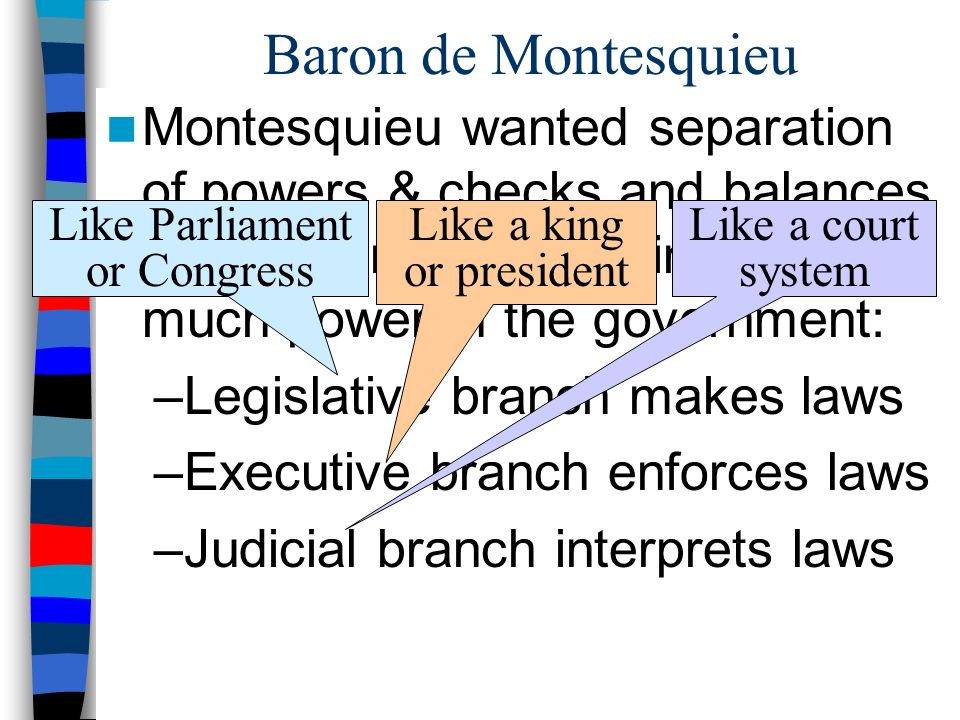 Baron de Montesquieu Montesquieu wanted separation of powers & checks and balances to keep kings from gaining too much power in the government: –Legislative branch makes laws –Executive branch enforces laws –Judicial branch interprets laws Like Parliament or Congress Like a king or president Like a court system