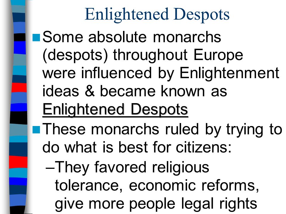 Enlightened Despots Enlightened Despots Some absolute monarchs (despots) throughout Europe were influenced by Enlightenment ideas & became known as Enlightened Despots These monarchs ruled by trying to do what is best for citizens: –They favored religious tolerance, economic reforms, give more people legal rights
