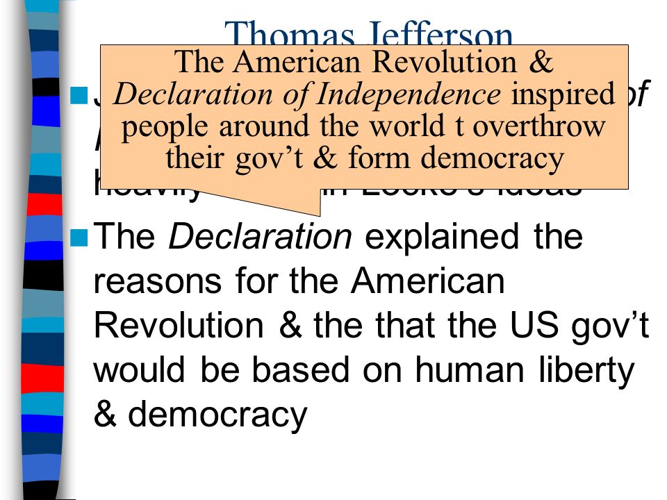 Thomas Jefferson Jefferson wrote the Declaration of Independence (1776) & based it heavily on John Locke’s ideas The Declaration explained the reasons for the American Revolution & the that the US gov’t would be based on human liberty & democracy The American Revolution & Declaration of Independence inspired people around the world t overthrow their gov’t & form democracy