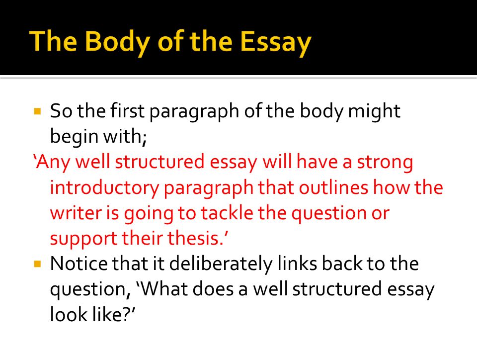  So the first paragraph of the body might begin with; ‘Any well structured essay will have a strong introductory paragraph that outlines how the writer is going to tackle the question or support their thesis.’  Notice that it deliberately links back to the question, ‘What does a well structured essay look like ’