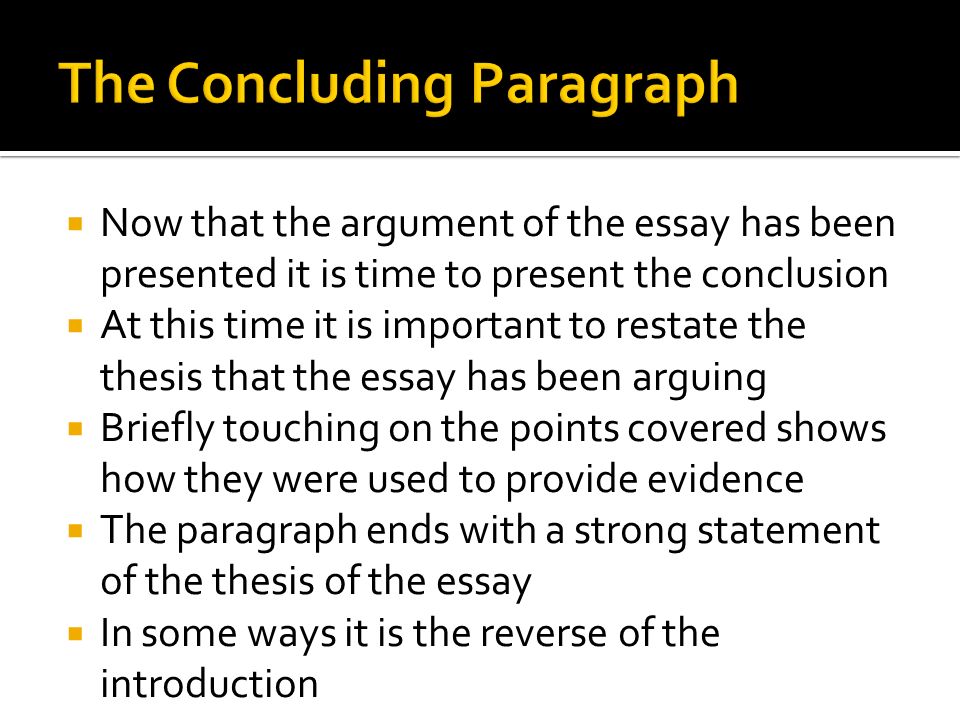  Now that the argument of the essay has been presented it is time to present the conclusion  At this time it is important to restate the thesis that the essay has been arguing  Briefly touching on the points covered shows how they were used to provide evidence  The paragraph ends with a strong statement of the thesis of the essay  In some ways it is the reverse of the introduction
