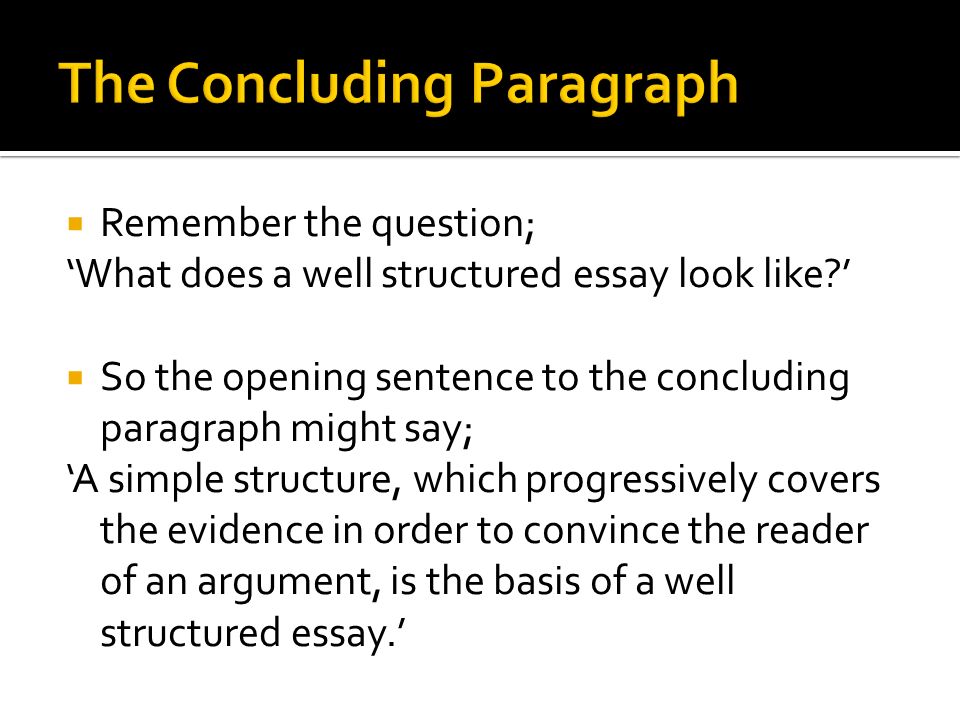  Remember the question; ‘What does a well structured essay look like ’  So the opening sentence to the concluding paragraph might say; ‘A simple structure, which progressively covers the evidence in order to convince the reader of an argument, is the basis of a well structured essay.’