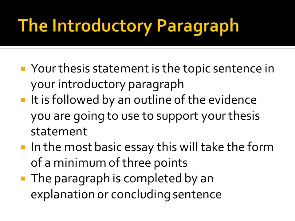  Your thesis statement is the topic sentence in your introductory paragraph  It is followed by an outline of the evidence you are going to use to support your thesis statement  In the most basic essay this will take the form of a minimum of three points  The paragraph is completed by an explanation or concluding sentence