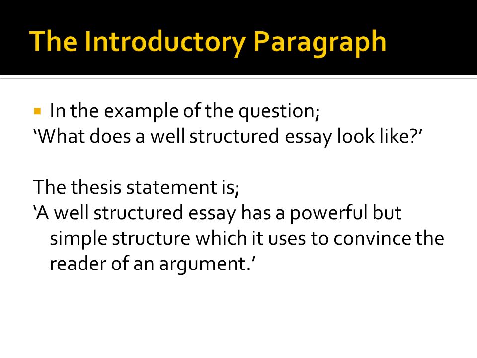  In the example of the question; ‘What does a well structured essay look like ’ The thesis statement is; ‘A well structured essay has a powerful but simple structure which it uses to convince the reader of an argument.’
