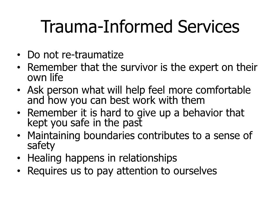 Trauma-Informed Services Do not re-traumatize Remember that the survivor is the expert on their own life Ask person what will help feel more comfortable and how you can best work with them Remember it is hard to give up a behavior that kept you safe in the past Maintaining boundaries contributes to a sense of safety Healing happens in relationships Requires us to pay attention to ourselves