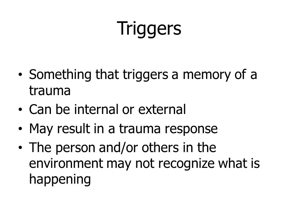 Triggers Something that triggers a memory of a trauma Can be internal or external May result in a trauma response The person and/or others in the environment may not recognize what is happening