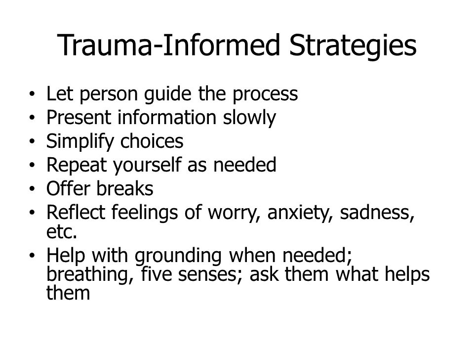 Trauma-Informed Strategies Let person guide the process Present information slowly Simplify choices Repeat yourself as needed Offer breaks Reflect feelings of worry, anxiety, sadness, etc.