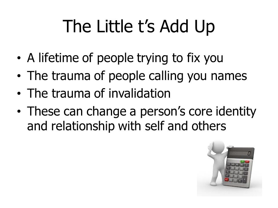 The Little t’s Add Up A lifetime of people trying to fix you The trauma of people calling you names The trauma of invalidation These can change a person’s core identity and relationship with self and others