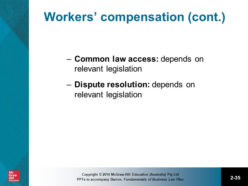 2-35 Copyright © 2014 McGraw-Hill Education (Australia) Pty Ltd PPTs to accompany Barron, Fundamentals of Business Law 7Rev Workers’ compensation (cont.) –Common law access: depends on relevant legislation –Dispute resolution: depends on relevant legislation