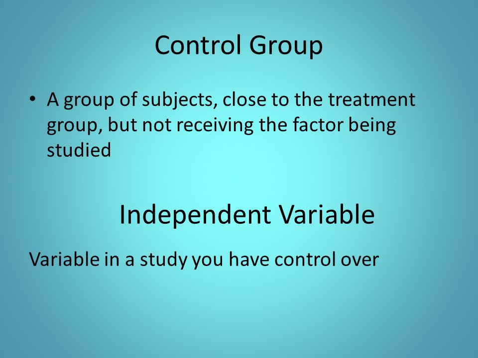 Control Group A group of subjects, close to the treatment group, but not receiving the factor being studied Independent Variable Variable in a study you have control over